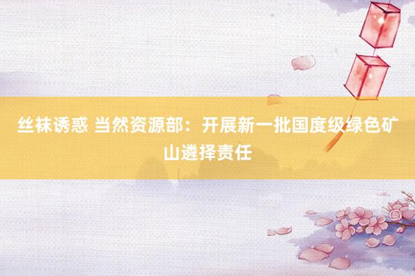 丝袜诱惑 当然资源部：开展新一批国度级绿色矿山遴择责任