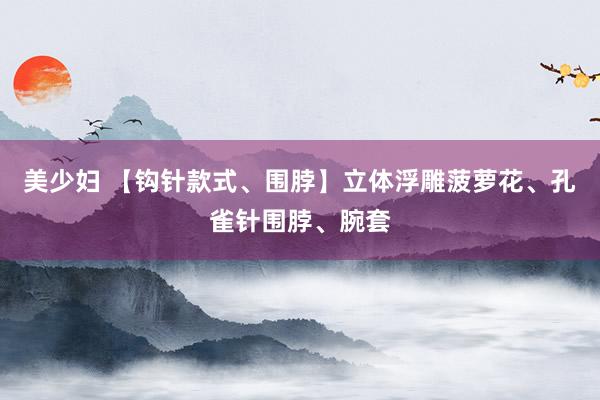美少妇 【钩针款式、围脖】立体浮雕菠萝花、孔雀针围脖、腕套