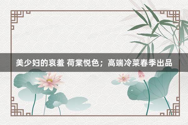 美少妇的哀羞 荷棠悦色；高端冷菜春季出品