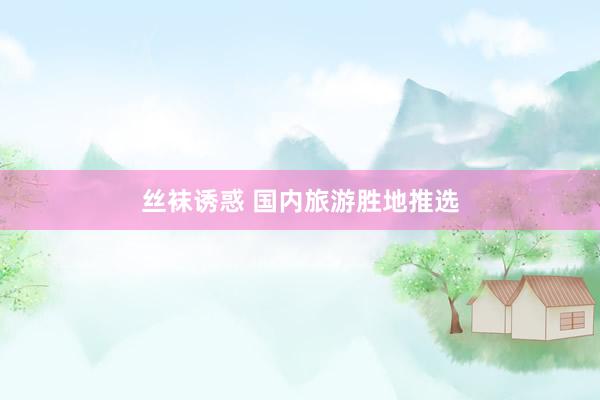 丝袜诱惑 国内旅游胜地推选