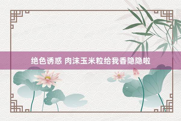 绝色诱惑 肉沫玉米粒给我香隐隐啦