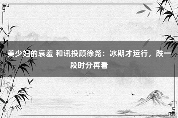 美少妇的哀羞 和讯投顾徐尧:冰期才运行,跌一段时分再看