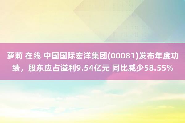 萝莉 在线 中国国际宏洋集团(00081)发布年度功绩，股东应占溢利9.54亿元 同比减少58.55%