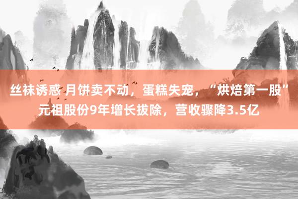 丝袜诱惑 月饼卖不动，蛋糕失宠，“烘焙第一股”元祖股份9年增长拔除，营收骤降3.5亿