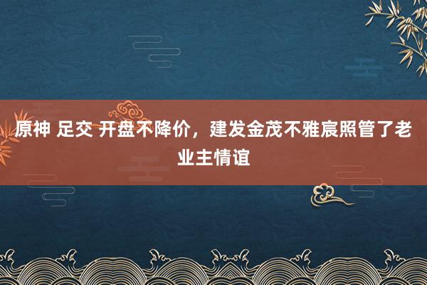 原神 足交 开盘不降价，建发金茂不雅宸照管了老业主情谊