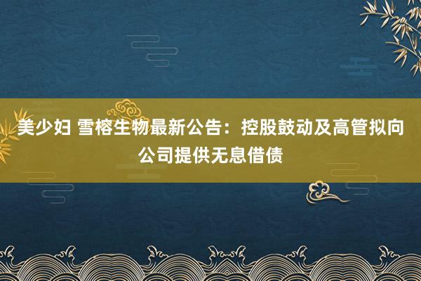 美少妇 雪榕生物最新公告：控股鼓动及高管拟向公司提供无息借债