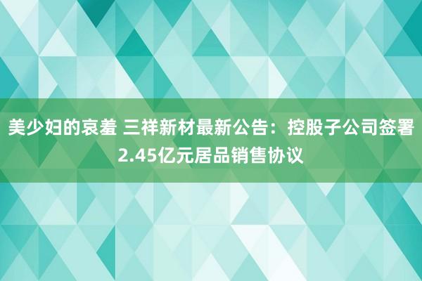 美少妇的哀羞 三祥新材最新公告：控股子公司签署2.45亿元居品销售协议