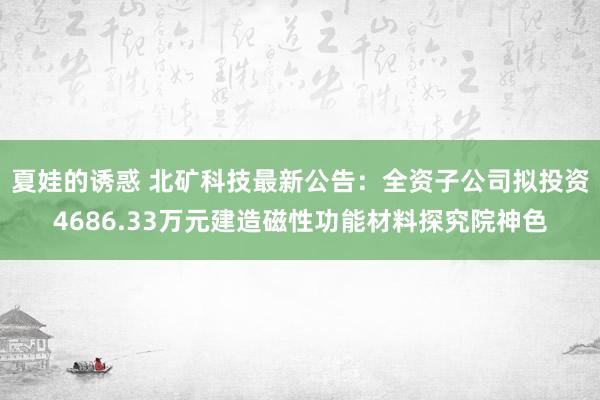 夏娃的诱惑 北矿科技最新公告：全资子公司拟投资4686.33万元建造磁性功能材料探究院神色