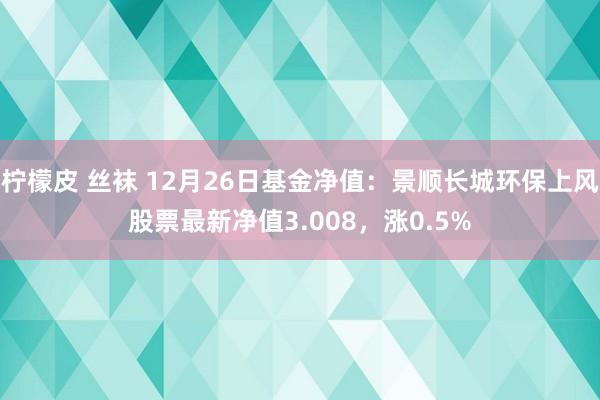 柠檬皮 丝袜 12月26日基金净值：景顺长城环保上风股票最新净值3.008，涨0.5%