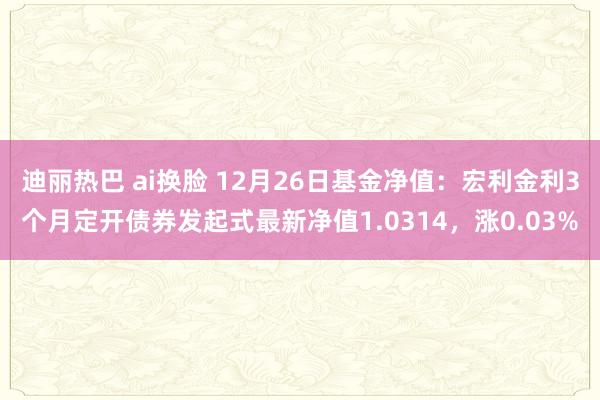 迪丽热巴 ai换脸 12月26日基金净值：宏利金利3个月定开债券发起式最新净值1.0314，涨0.03%