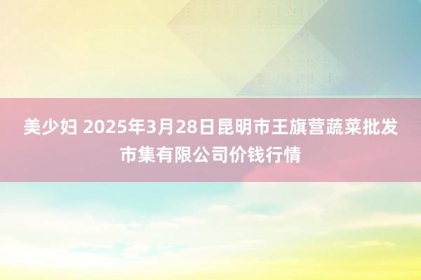 美少妇 2025年3月28日昆明市王旗营蔬菜批发市集有限公司价钱行情