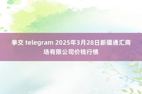 拳交 telegram 2025年3月28日新疆通汇商场有限公司价钱行情