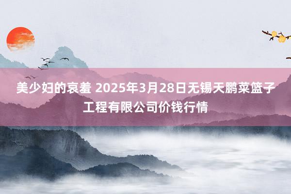 美少妇的哀羞 2025年3月28日无锡天鹏菜篮子工程有限公司价钱行情