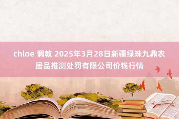 chloe 调教 2025年3月28日新疆绿珠九鼎农居品推测处罚有限公司价钱行情