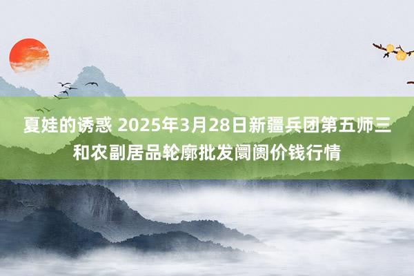 夏娃的诱惑 2025年3月28日新疆兵团第五师三和农副居品轮廓批发阛阓价钱行情