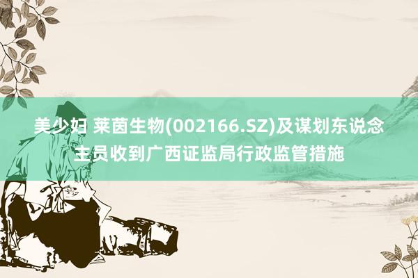 美少妇 莱茵生物(002166.SZ)及谋划东说念主员收到广西证监局行政监管措施