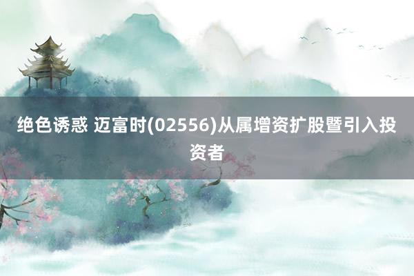绝色诱惑 迈富时(02556)从属增资扩股暨引入投资者