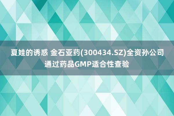夏娃的诱惑 金石亚药(300434.SZ)全资孙公司通过药品GMP适合性查验