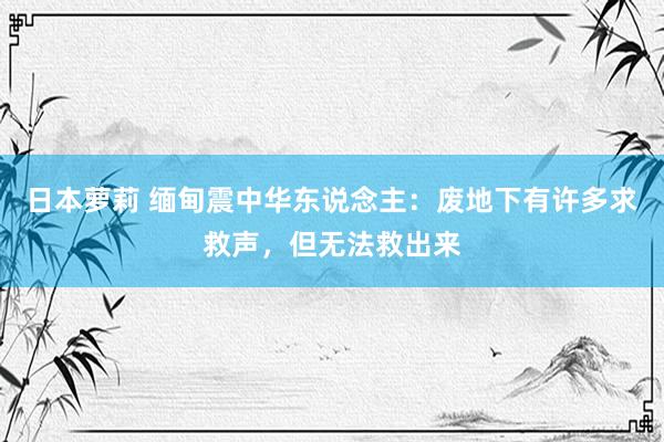 日本萝莉 缅甸震中华东说念主：废地下有许多求救声，但无法救出来