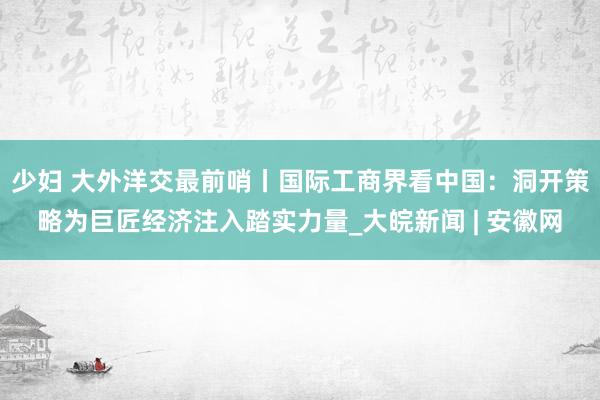 少妇 大外洋交最前哨丨国际工商界看中国：洞开策略为巨匠经济注入踏实力量_大皖新闻 | 安徽网