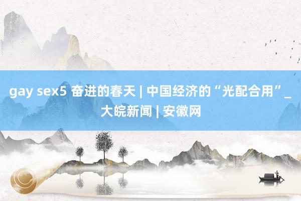 gay sex5 奋进的春天 | 中国经济的“光配合用”_大皖新闻 | 安徽网