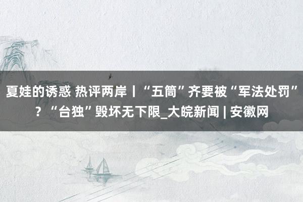 夏娃的诱惑 热评两岸丨“五筒”齐要被“军法处罚”？“台独”毁坏无下限_大皖新闻 | 安徽网