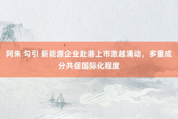 阿朱 勾引 新能源企业赴港上市激越涌动，多重成分共促国际化程度