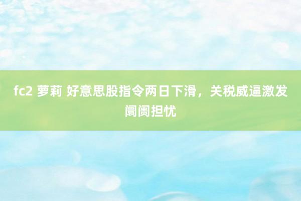 fc2 萝莉 好意思股指令两日下滑，关税威逼激发阛阓担忧