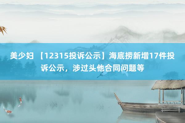 美少妇 【12315投诉公示】海底捞新增17件投诉公示，涉过头他合同问题等