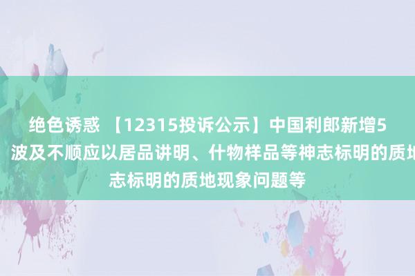 绝色诱惑 【12315投诉公示】中国利郎新增5件投诉公示，波及不顺应以居品讲明、什物样品等神志标明的质地现象问题等