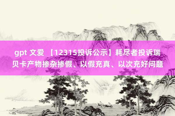 gpt 文爱 【12315投诉公示】耗尽者投诉瑞贝卡产物掺杂掺假、以假充真、以次充好问题