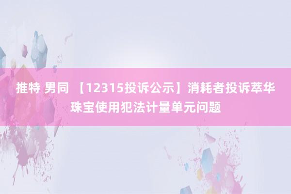 推特 男同 【12315投诉公示】消耗者投诉萃华珠宝使用犯法计量单元问题