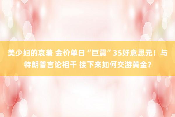 美少妇的哀羞 金价单日“巨震”35好意思元！与特朗普言论相干 接下来如何交游黄金？