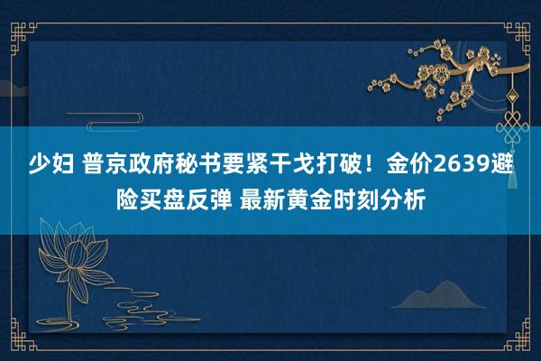 少妇 普京政府秘书要紧干戈打破！金价2639避险买盘反弹 最新黄金时刻分析