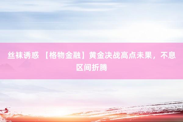 丝袜诱惑 【格物金融】黄金决战高点未果，不息区间折腾