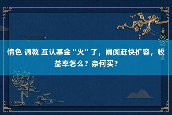 情色 调教 互认基金“火”了，阛阓赶快扩容，收益率怎么？奈何买？