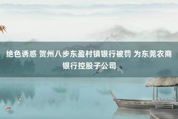 绝色诱惑 贺州八步东盈村镇银行被罚 为东莞农商银行控股子公司