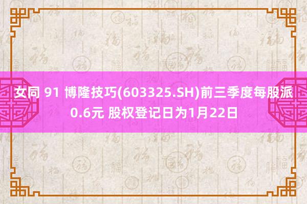 女同 91 博隆技巧(603325.SH)前三季度每股派0.6元 股权登记日为1月22日