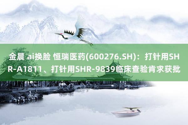 金晨 ai换脸 恒瑞医药(600276.SH)：打针用SHR-A1811、打针用SHR-9839临床查验肯求获批