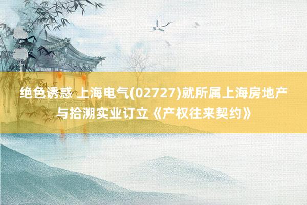绝色诱惑 上海电气(02727)就所属上海房地产与拾溯实业订立《产权往来契约》