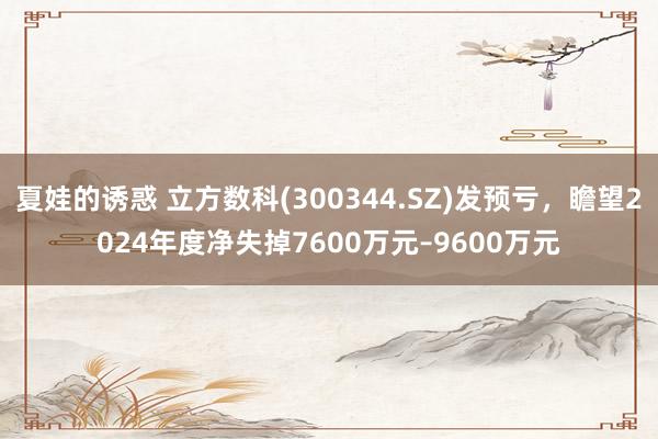 夏娃的诱惑 立方数科(300344.SZ)发预亏,瞻望2024年度净失掉7600万元–9600万元