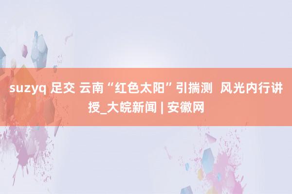 suzyq 足交 云南“红色太阳”引揣测  风光内行讲授_大皖新闻 | 安徽网