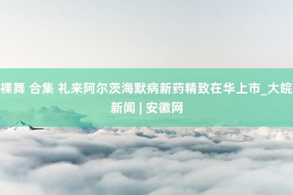裸舞 合集 礼来阿尔茨海默病新药精致在华上市_大皖新闻 | 安徽网