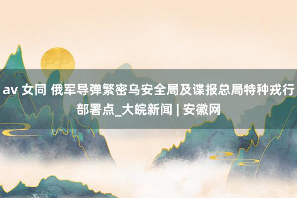 av 女同 俄军导弹繁密乌安全局及谍报总局特种戎行部署点_大皖新闻 | 安徽网
