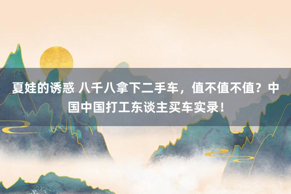 夏娃的诱惑 八千八拿下二手车，值不值不值？中国中国打工东谈主买车实录！