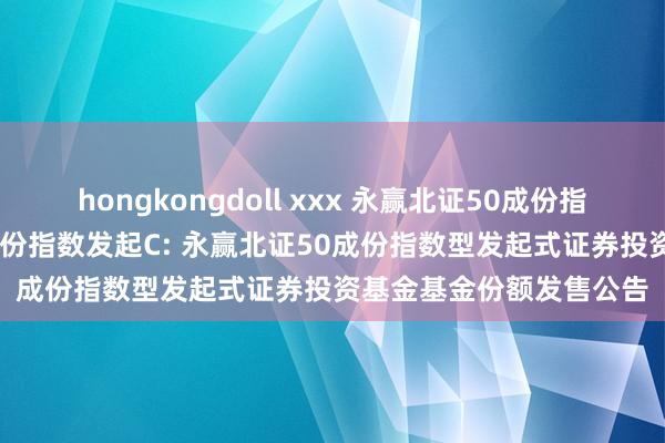 hongkongdoll xxx 永赢北证50成份指数发起A,永赢北证50成份指数发起C: 永赢北证50成份指数型发起式证券投资基金基金份额发售公告