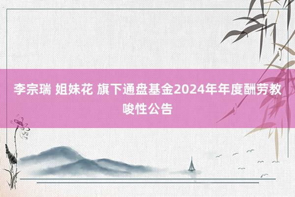 李宗瑞 姐妹花 旗下通盘基金2024年年度酬劳教唆性公告