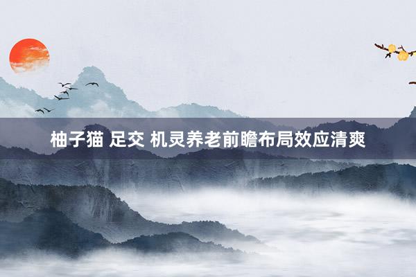 柚子猫 足交 机灵养老前瞻布局效应清爽