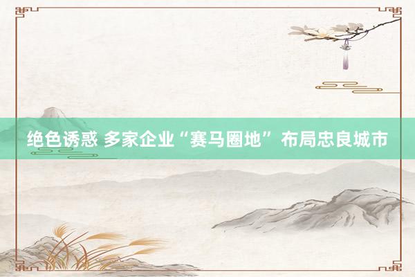 绝色诱惑 多家企业“赛马圈地” 布局忠良城市