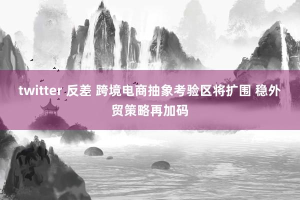 twitter 反差 跨境电商抽象考验区将扩围 稳外贸策略再加码